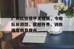 九游网页版入口 -广州队迎德甲关键赛，今晚队长鼓劲，震撼外界，训练强度明显提升的简单介绍